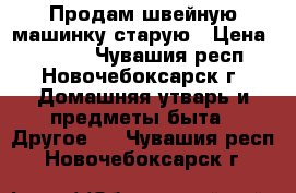 Продам швейную машинку старую › Цена ­ 1 000 - Чувашия респ., Новочебоксарск г. Домашняя утварь и предметы быта » Другое   . Чувашия респ.,Новочебоксарск г.